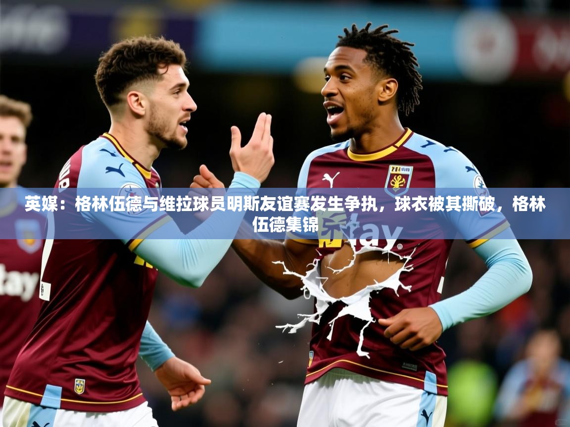 2025九游娱乐app官方入口英媒:格林伍德与维拉球员明斯友谊赛发生争执,球衣被其撕破,格林伍德集锦 第1张