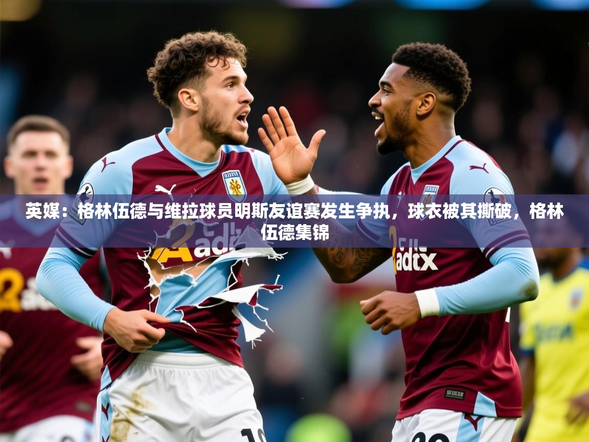 2025九游娱乐app官方入口英媒:格林伍德与维拉球员明斯友谊赛发生争执,球衣被其撕破,格林伍德集锦 第2张