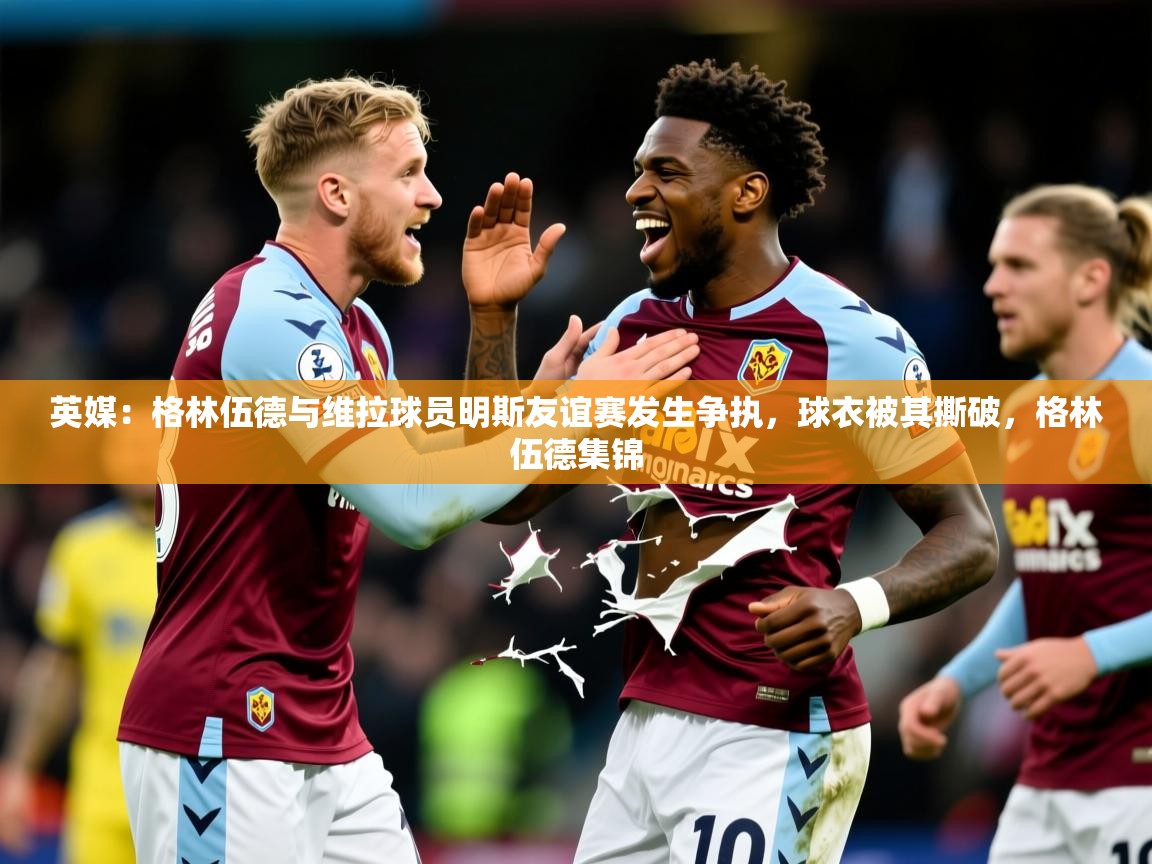 2025九游娱乐app官方入口英媒:格林伍德与维拉球员明斯友谊赛发生争执,球衣被其撕破,格林伍德集锦 第3张