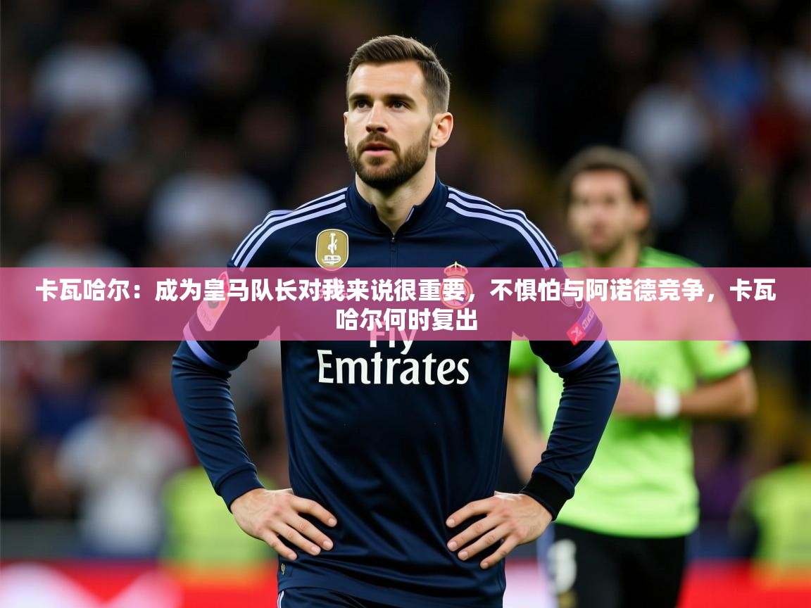 2025九游娱乐app官方入口卡瓦哈尔:成为皇马队长对我来说很重要,不惧怕与阿诺德竞争,卡瓦哈尔何时复出 第3张