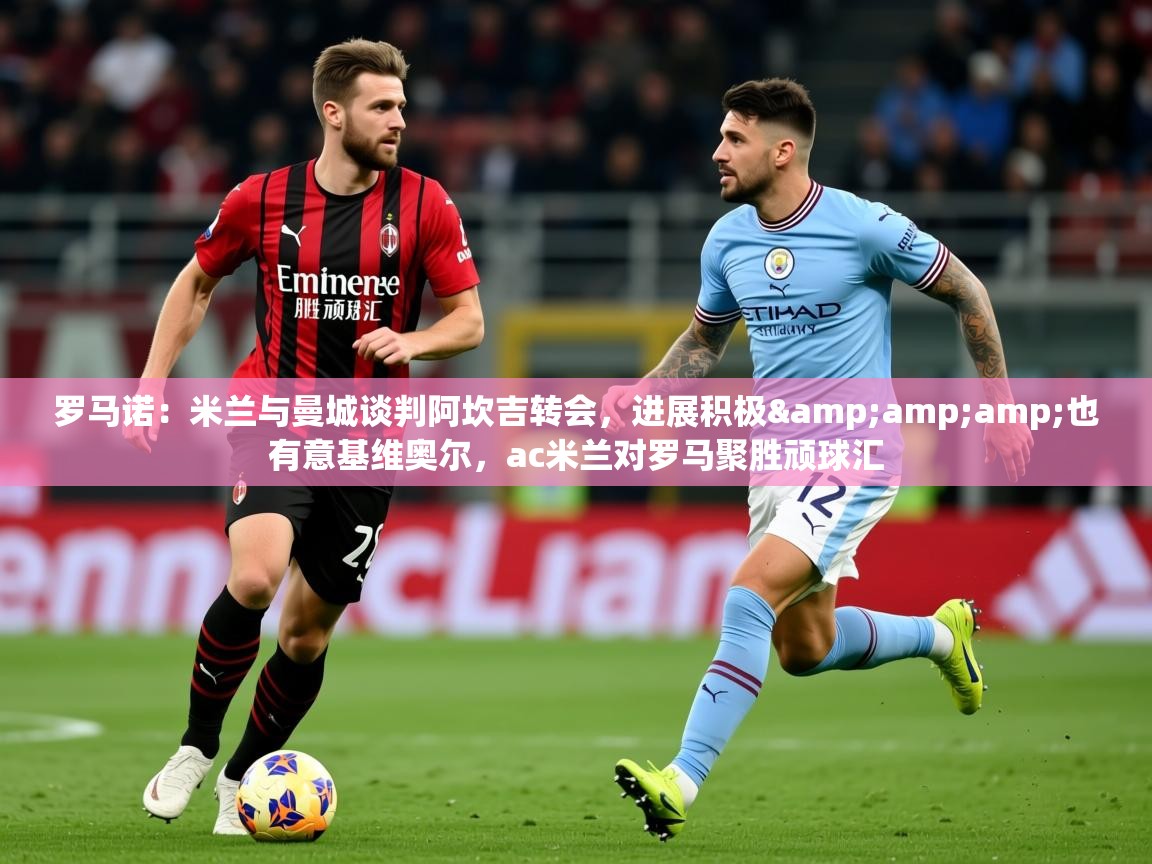 2025九游娱乐入口官网罗马诺：米兰与曼城谈判阿坎吉转会，进展积极&amp;amp;也有意基维奥尔，ac米兰对罗马聚胜顽球汇  第1张