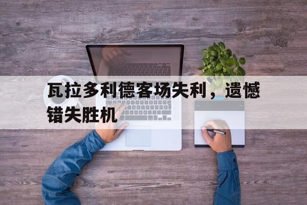 九游官网网址-包含瓦拉多利德客场失利，遗憾错失胜机的词条